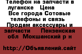 Телефон на запчасти в луганске › Цена ­ 300 - Все города Сотовые телефоны и связь » Продам аксессуары и запчасти   . Пензенская обл.,Мокшанский р-н